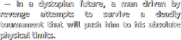 In a dystopian future, a man driven by revenge attempts to survive a deadly tournament that will push
					him to his absolute physical limits.